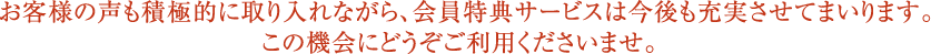 お客様の声も積極的に取り入れながら、会員特典サービスは今後も充実させてまいります。この機会にどうぞご利用くださいませ。