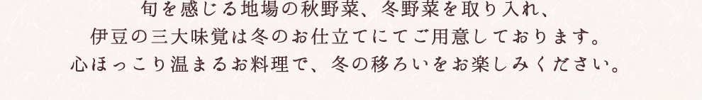 旬を感じる地場の秋野菜、冬野菜を取り入れ、伊豆の三大味覚は冬のお仕立てにてご用意しております。心ほっこり温まるお料理で、冬の移ろいをお楽しみください。