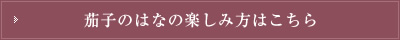 茄子のはなの楽しみ方はこちら