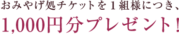 おみやげ処チケットを１組様につき、1,000円分プレゼント！