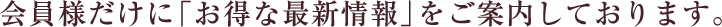 会員様だけに「お得な最新情報」をご案内しております。