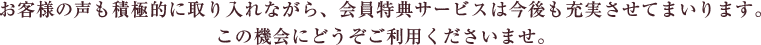 お客様の声も積極的に取り入れながら、会員特典サービスは今後も充実させてまいります。この機会にどうぞご利用くださいませ。